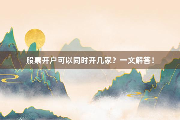 股票开户可以同时开几家？一文解答！
