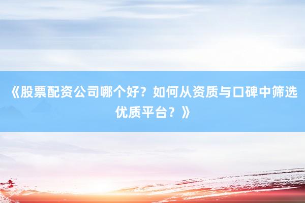 《股票配资公司哪个好？如何从资质与口碑中筛选优质平台？》