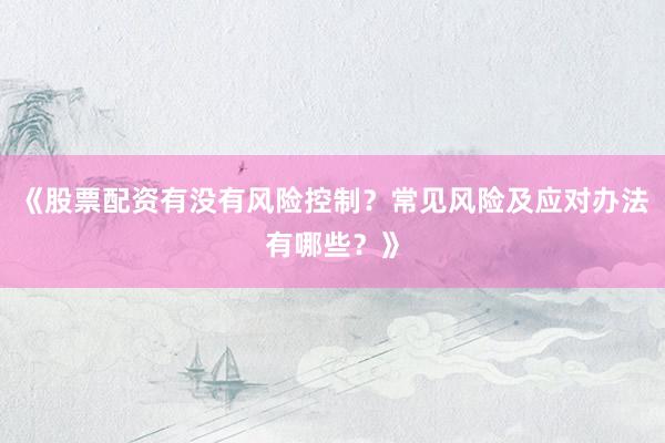 《股票配资有没有风险控制？常见风险及应对办法有哪些？》