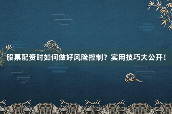 股票配资时如何做好风险控制？实用技巧大公开！