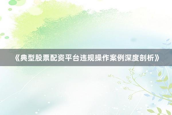 《典型股票配资平台违规操作案例深度剖析》