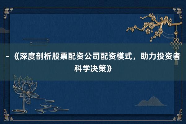 - 《深度剖析股票配资公司配资模式，助力投资者科学决策》