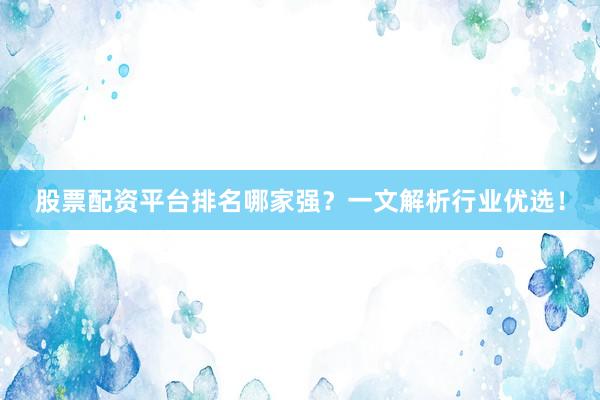 股票配资平台排名哪家强？一文解析行业优选！