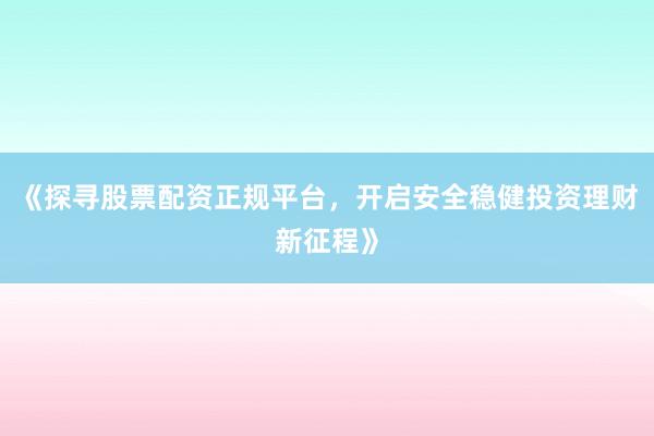 《探寻股票配资正规平台，开启安全稳健投资理财新征程》