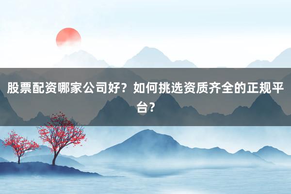 股票配资哪家公司好？如何挑选资质齐全的正规平台？