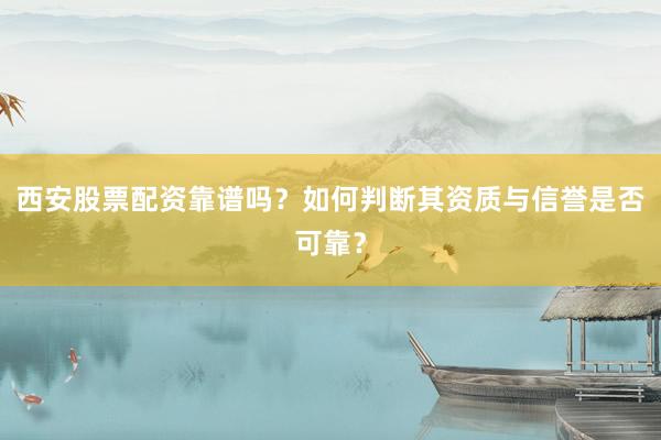 西安股票配资靠谱吗？如何判断其资质与信誉是否可靠？