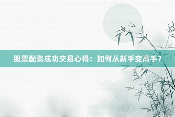股票配资成功交易心得：如何从新手变高手？