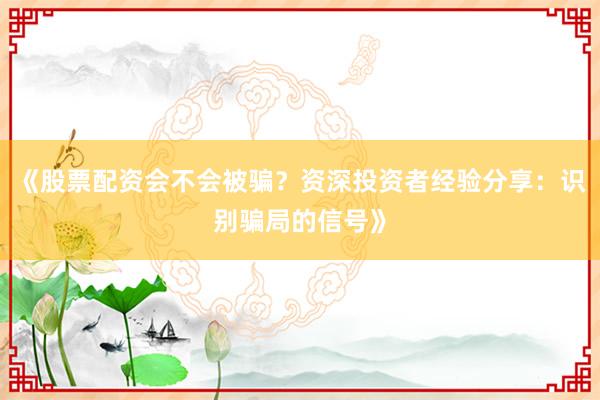 《股票配资会不会被骗？资深投资者经验分享：识别骗局的信号》
