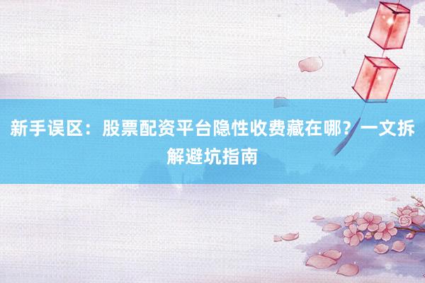 新手误区：股票配资平台隐性收费藏在哪？一文拆解避坑指南