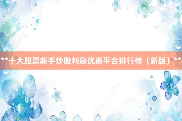**十大股票新手炒股利息优惠平台排行榜（新版）**