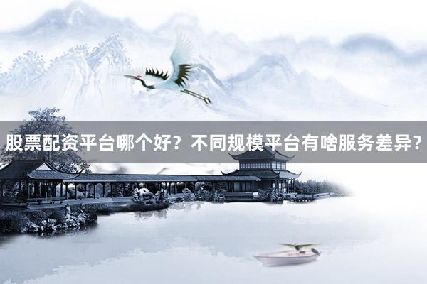 股票配资平台哪个好？不同规模平台有啥服务差异？