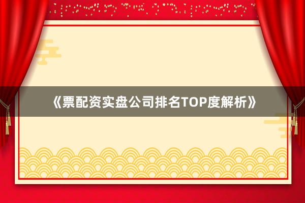 《票配资实盘公司排名TOP度解析》