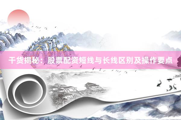 干货揭秘：股票配资短线与长线区别及操作要点