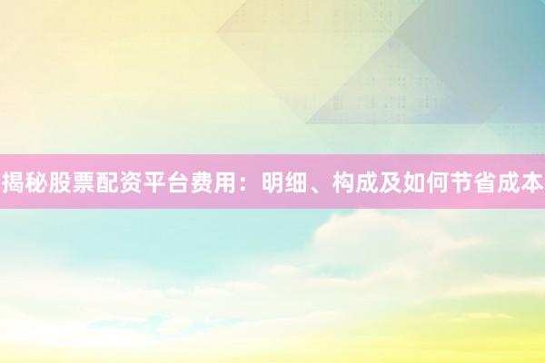 揭秘股票配资平台费用：明细、构成及如何节省成本