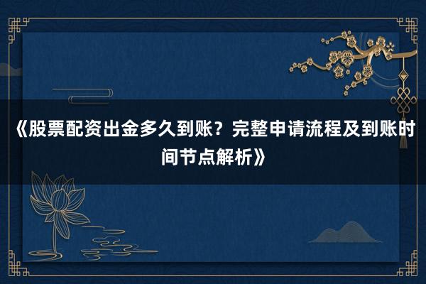 《股票配资出金多久到账？完整申请流程及到账时间节点解析》