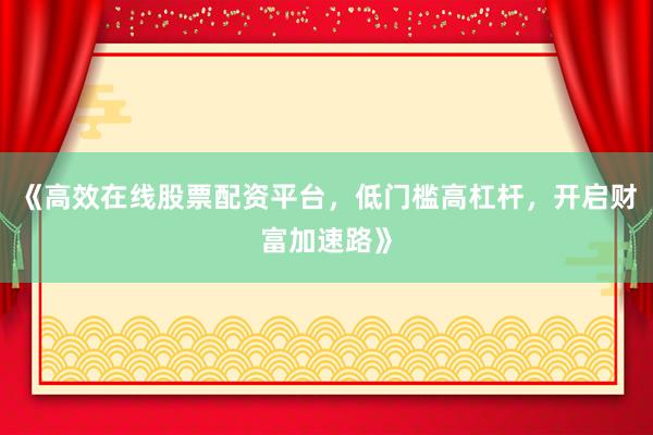《高效在线股票配资平台，低门槛高杠杆，开启财富加速路》