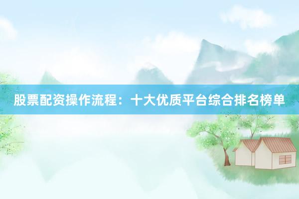 股票配资操作流程：十大优质平台综合排名榜单