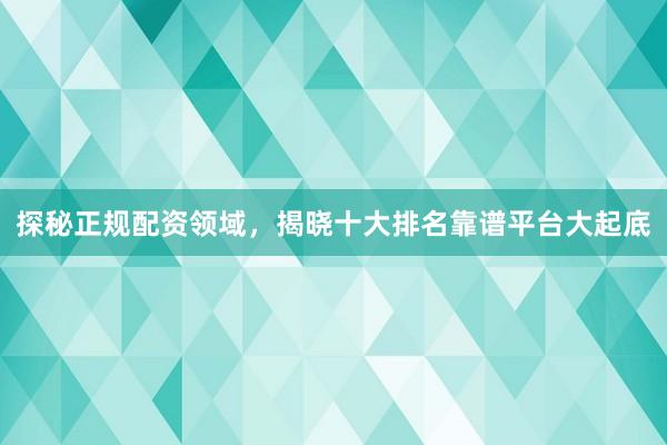 探秘正规配资领域，揭晓十大排名靠谱平台大起底