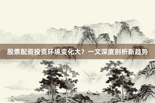 股票配资投资环境变化大？一文深度剖析新趋势