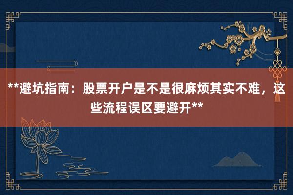 **避坑指南：股票开户是不是很麻烦其实不难，这些流程误区要避开**