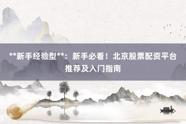 **新手经验型**：新手必看！北京股票配资平台推荐及入门指南