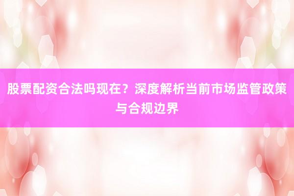 股票配资合法吗现在？深度解析当前市场监管政策与合规边界