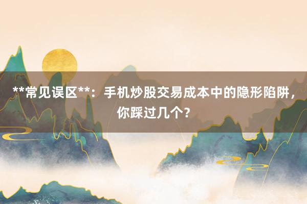 **常见误区**：手机炒股交易成本中的隐形陷阱，你踩过几个？