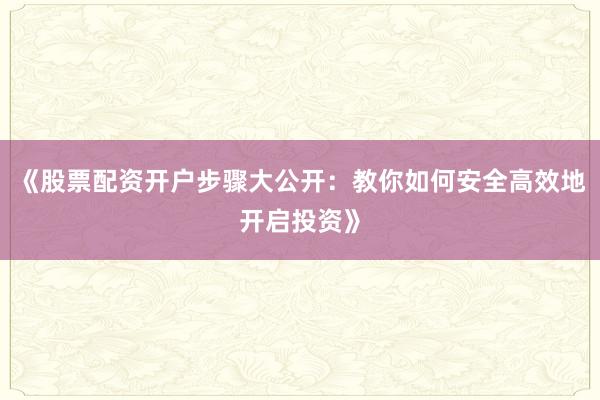《股票配资开户步骤大公开：教你如何安全高效地开启投资》