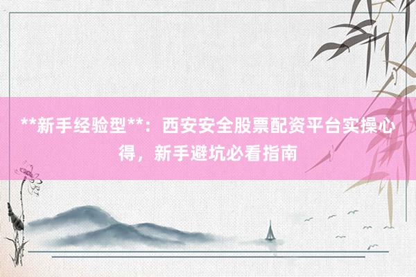 **新手经验型**:西安安全股票配资平台实操心得,新手避坑必看指南