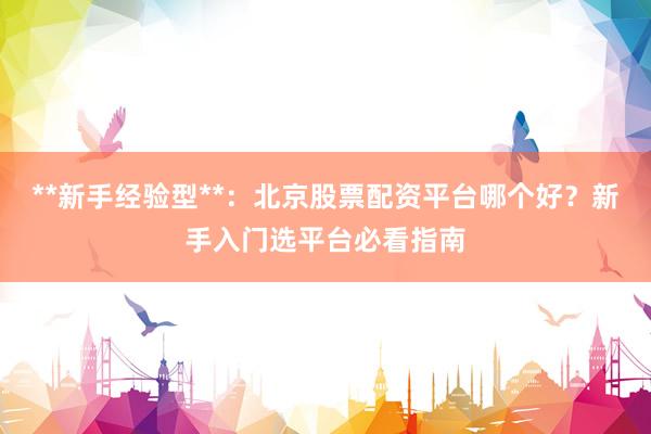**新手经验型**：北京股票配资平台哪个好？新手入门选平台必看指南