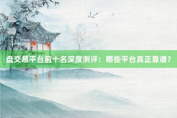 盘交易平台前十名深度测评：哪些平台真正靠谱？