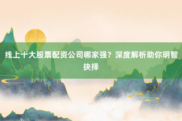 线上十大股票配资公司哪家强？深度解析助你明智抉择