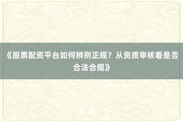 《股票配资平台如何辨别正规？从资质审核看是否合法合规》
