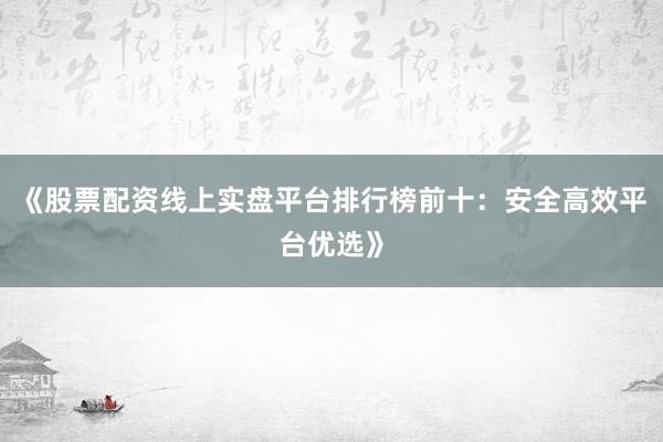 《股票配资线上实盘平台排行榜前十：安全高效平台优选》