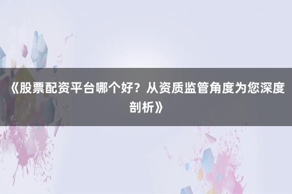 《股票配资平台哪个好？从资质监管角度为您深度剖析》